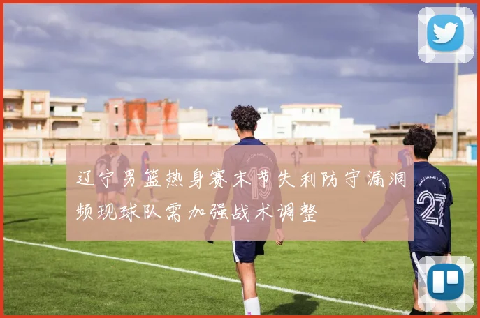 辽宁男篮热身赛末节失利防守漏洞频现球队需加强战术调整