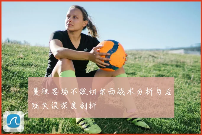 曼联客场不敌切尔西战术分析与后防失误深度剖析